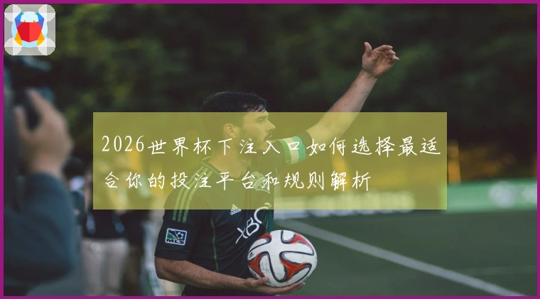 2026世界杯下注入口如何选择最适合你的投注平台和规则解析
